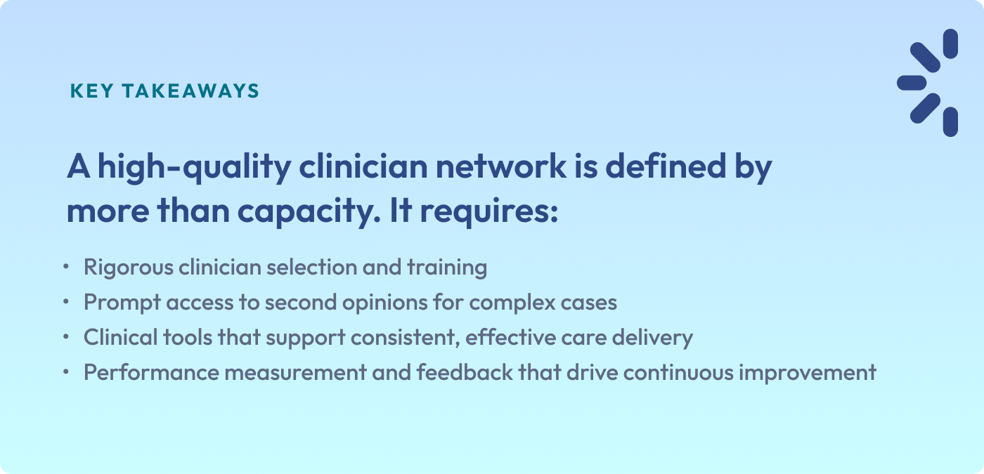 KEY TAKEAWAYS
A high-quality clinician network is defined by more than capacity. It requires:
Rigorous clinician selection and training
Prompt access to second opinions for complex cases
Clinical tools that support consistent, effective care delivery
Performance measurement and feedback that drive continuous improvement